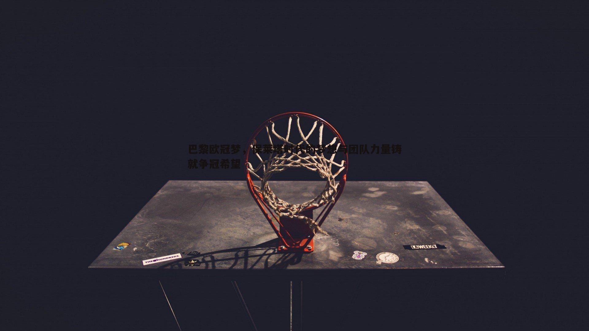 优游国际-巴黎欧冠梦，保莱塔时代的梦想与团队力量铸就争冠希望