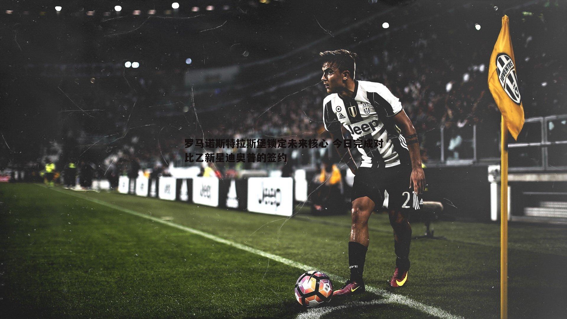 罗马诺斯特拉斯堡锁定未来核心 今日完成对比乙新星迪奥普的签约